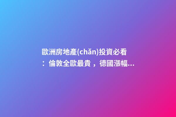 歐洲房地產(chǎn)投資必看：倫敦全歐最貴，德國漲幅最快